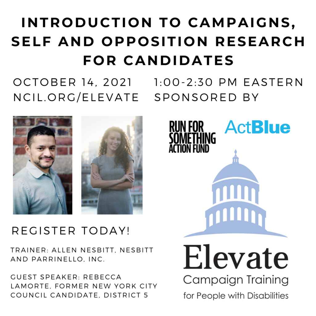 Introduction to Campaigns, Self and Opposition Research for Candidates October 14, 2021 1:00 to 2:30 PM Eastern Register Today! www.ncil.org/elevate Trainer: Allen Nesbitt, Nesbitt and Parrinello, Inc Guest Speaker: Rebecca Lamorte, Former New York City Council Candidate, District 5 Elevate Logo: Campaign Training for People with Disabilities Sponsored by Run for Something Action Fund and ActBlue Image 1: Allen Nesbitt, a Black man with short black hair and a beard wearing a light blue shirt, stands in front of a brick wall. Image 2: Rebecca Lamorte, a white woman with curly brown hair, smiles with her arms crossed over her chest as she stands in front of the Queensboro Bridge on a sunny day.