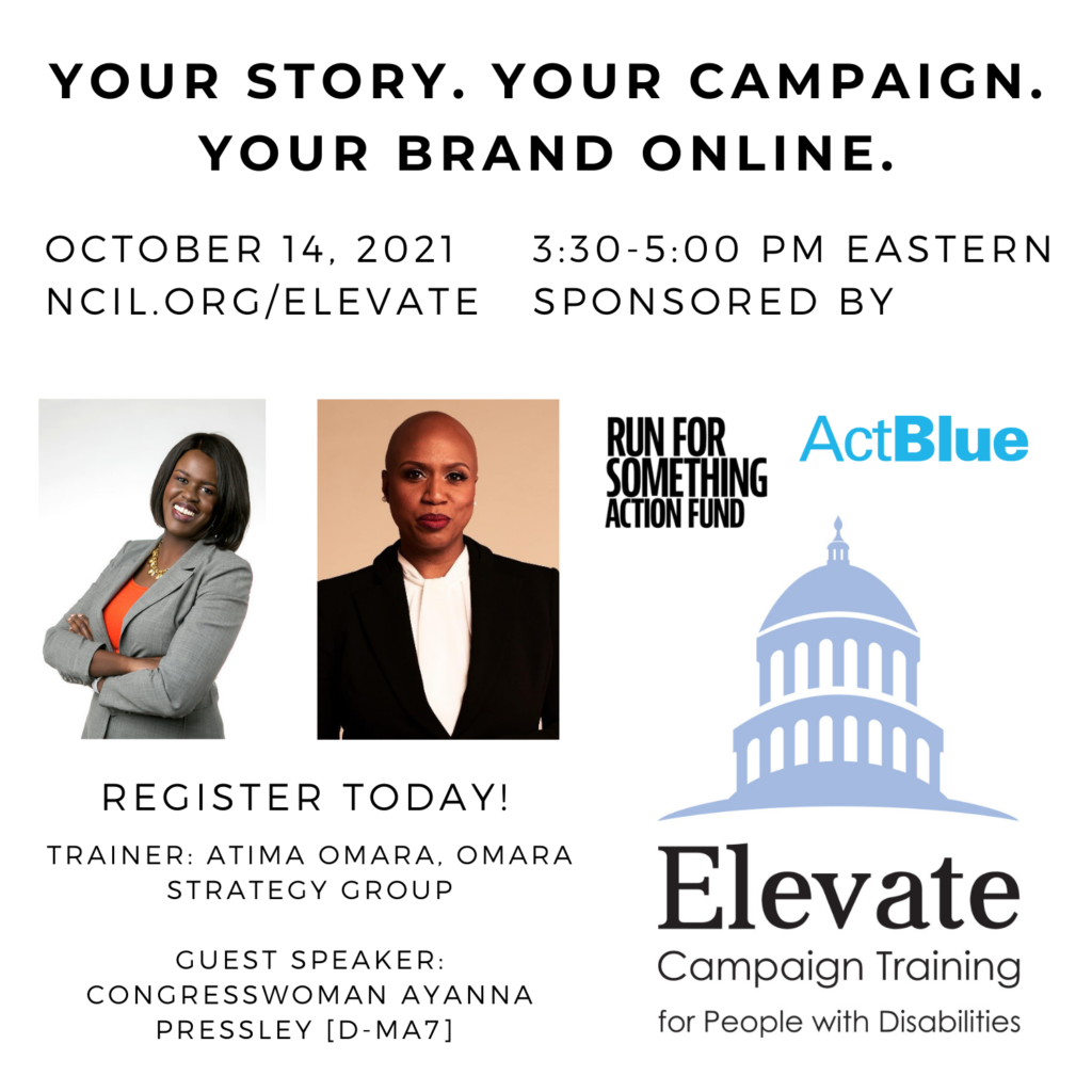 Your Story. Your Campaign. Your Brand Online.  October 14, 2021   3:30 to 5:00 PM Eastern  Register Today!  www.ncil.org/elevate  Trainer: Atima Omara, Omara Strategy Group  Guest Speaker: Congresswoman Ayanna Pressley [D-MA7]  Elevate Logo: Campaign Training for People with Disabilities  Sponsored by Run for Something Action Fund and ActBlue  Image 1: A headshot of Atima Omara standing with her arms crossed. She wears a gray suit jacket with an orange shirt and a gold flower necklace.  Image 2: Ayanna Pressley, a Black woman with a bald head, wearing red lipstick and pearl earrings. She is wearing a black suit with a white blouse, and standing in front of a tan background.