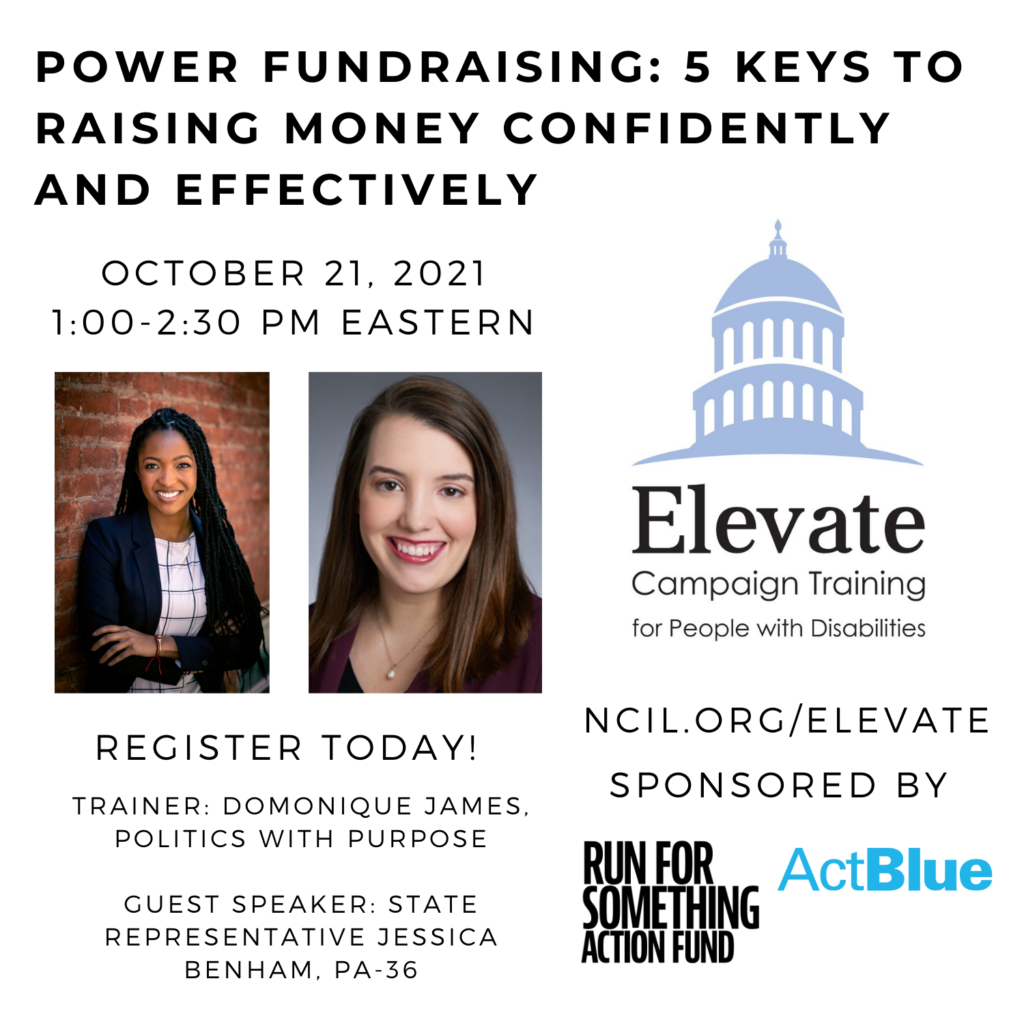 POWER Fundraising: 5 Keys to Raising Money Confidently and Effectively  October 21, 2021  1:00 to 2:30 PM Eastern  Register Today!  www.ncil.org/elevate  Elevate Logo: Campaign Training for People with Disabilities  Sponsored by Run for Something Action Fund and ActBlue  Trainer: Domonique James, Politics with Purpose  Guest Speaker: State Representative Jessica Benham, PA-36  Image 1: Domonique James is a Black woman with dark brown eyes and black braids. In this photo, she appears smiling with her arms crossed in front of a red brick background. She wears a white and black plaid shirt, a black blazer, and two bracelets (red and rose gold).  Image 2: Jessica Benham, a smiling white woman with medium-length brown hair wearing a burgundy blazer.