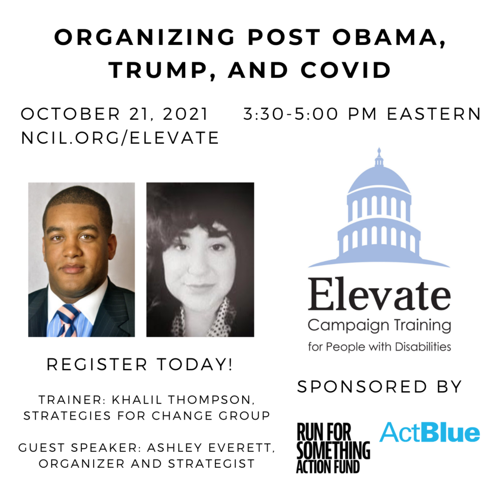 Organizing Post Obama, Trump, and COVID  October 21, 2021 3:30 to 5:00 PM Eastern  Register Today!  www.ncil.org/elevate  Elevate Logo: Campaign Training for People with Disabilities  Trainer: Khalil Thompson, Strategies for Change Group  Guest Speaker: Ashley Everett, Organizer and Strategist  Sponsored by Run for Something Action Fund and ActBlue  Image 1: Khalil Thompson, standing 6 feet, 2 inches, with brown hair and oddly blondish beard for a black man. Wearing a blue shirt and white shirt in a suit and tie.  Image 2: Black and white photo of Ashley Everett, a young woman with short curly hair and wearing black blazer.