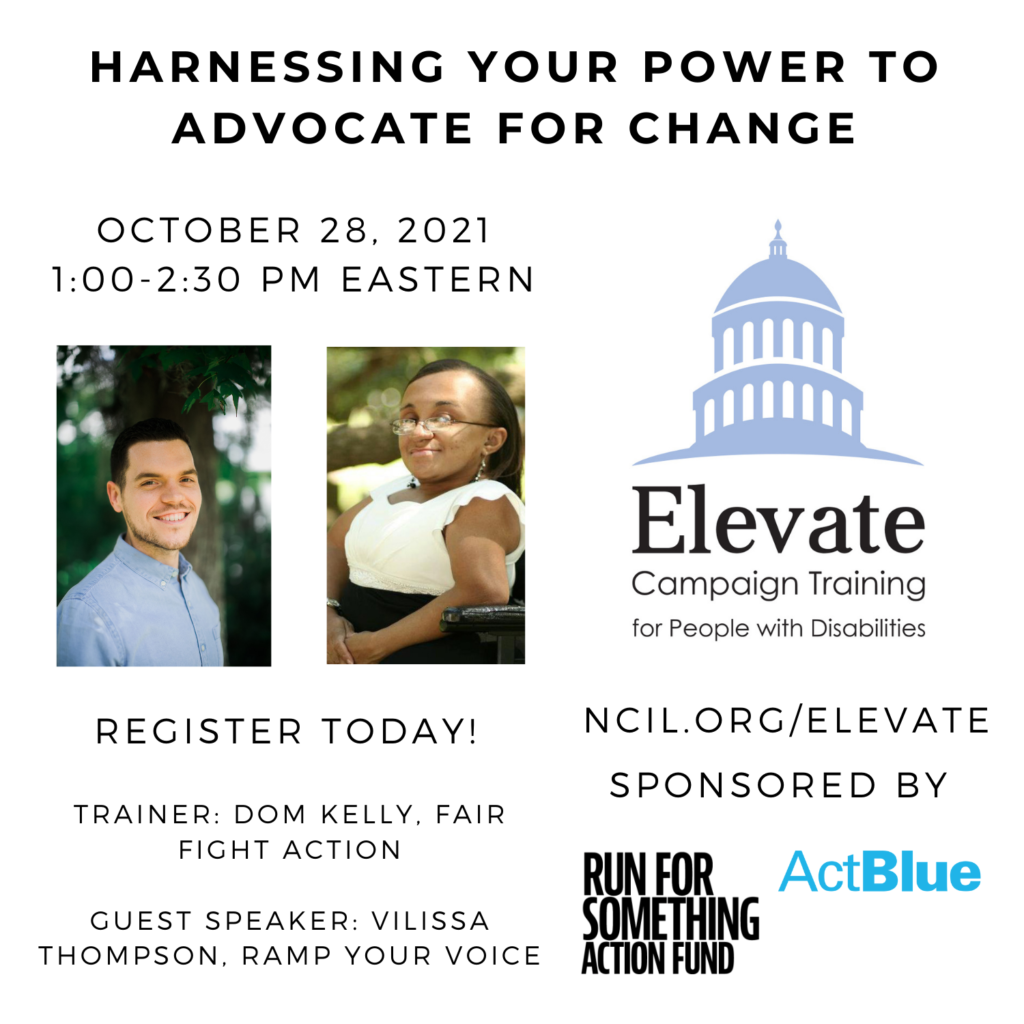 Harnessing Your Power to Advocate for Change  October 28, 2021  1:00 to 2:30 PM Eastern  Register Today!  www.ncil.org/elevate  Elevate Logo: Campaign Training for People with Disabilities  Trainer: Dom Kelly, Fair Fight Action  Guest Speaker: Vilissa Thompson, Ramp Your Voice  Sponsored by Run for Something Action Fund and ActBlue  Image 1: Dom Kelly, a white man with brown hair on his head wearing a light denim collared shirt, standing in front of a tree surrounded by green leaves.  Image 2: Photo of Vilissa Thompson, a young Black woman with her hair parted and hanging down straight. She is smiling and facing the camera sideways in her wheelchair. She is outside under the tree branches while wearing a white and black dress.