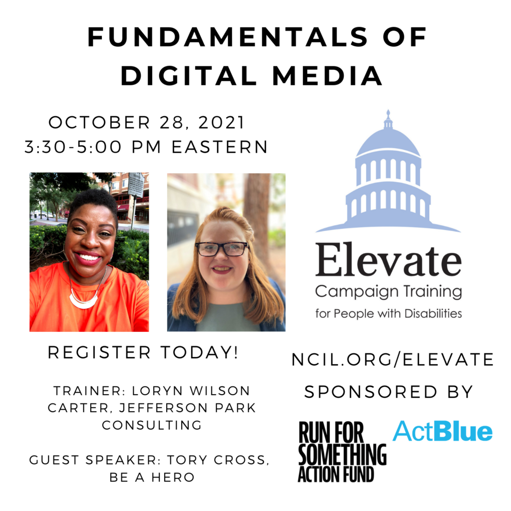 Fundamentals of Digital Media  October 28, 2021  3:30 to 5:00 PM Eastern  Register Today!  www.ncil.org/elevate  Elevate Logo: Campaign Training for People with Disabilities  Trainer: Loryn Wilson Carter, Jefferson Park Consulting  Guest: Speaker: Tory Cross, Be A Hero Sponsored by Run for Something Action Fund and ActBlue  Image 1: Loryn Wilson Carter, a smiling brown-skinned African-American woman with short dark brown hair wears an orange dress, a gold necklace, and red lipstick.  Image 2: A shoulders up photo of Tory Cross, a smiling white woman with red hair and black glasses, wearing a navy blazer and a light teal shirt. She is in focus and there is a tree, foliage, and a building.