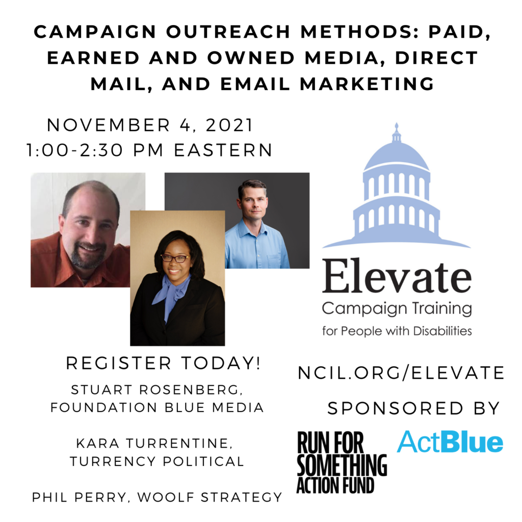 Campaign Outreach Methods: Paid, Earned and Owned Media, Direct Mail, and Email Marketing  November 4, 2021  1:00 to 2:30 PM Eastern  Register Today!  www.ncil.org/elevate  Elevate Logo: Campaign Training for People with Disabilities  Trainer: Stuart Rosenberg, Foundation Blue Media  Trainer: Kara Turrentine, Turrency Political  Trainer: Phil Perry, Woolf Strategy  Image 1: Stuart Rosenberg, a bald white man with a goatee, is smiling with a white wall backdrop. He is wearing an orange collared shirt. The photo is cut off a few inches below his shoulders.  Image 2: Kara Turrentine is an African American woman with shoulder length black hair. She is wearing a black suit with a soft blue shirt that has a bow at the neck. Kara wears red framed glasses and a big smile in front a golden background.  Image 3: Phil Perry, a white man with brown hair. He is wearing a blue button-up shirt.